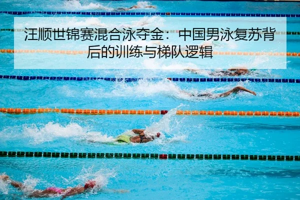汪顺世锦赛混合泳夺金：中国男泳复苏背后的训练与梯队逻辑