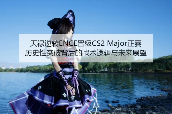 天禄逆转ENCE晋级CS2 Major正赛 历史性突破背后的战术逻辑与未来展望